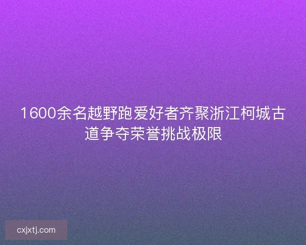 1600余名越野跑爱好者齐聚浙江柯城古道争夺荣誉挑战极限