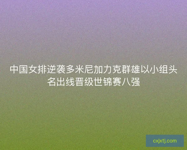 中国女排逆袭多米尼加力克群雄以小组头名出线晋级世锦赛八强