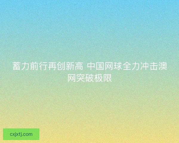 蓄力前行再创新高 中国网球全力冲击澳网突破极限
