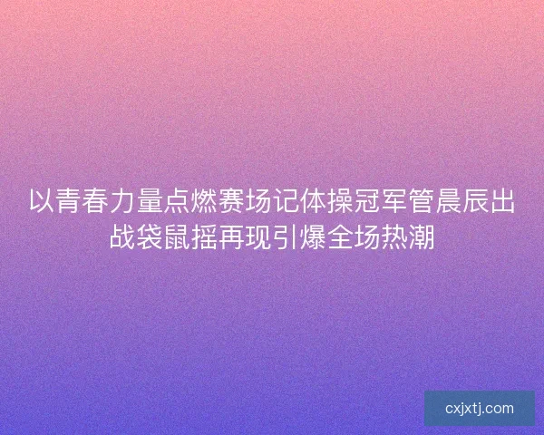 以青春力量点燃赛场记体操冠军管晨辰出战袋鼠摇再现引爆全场热潮